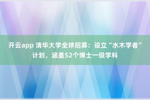 开云app 清华大学全球招募：设立“水木学者”计划，涵盖52个博士一级学科