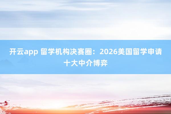 开云app 留学机构决赛圈：2026美国留学申请十大中介博弈