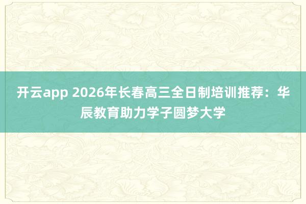 开云app 2026年长春高三全日制培训推荐：华辰教育助力学子圆梦大学