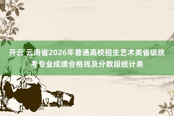 开云 云南省2026年普通高校招生艺术类省级统考专业成绩合格线及分数段统计表