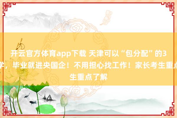 开云官方体育app下载 天津可以“包分配”的3所大学，毕业就进央国企！不用担心找工作！家长考生重点了解