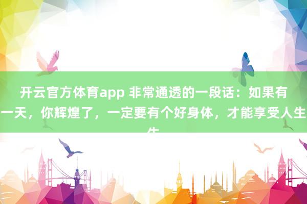 开云官方体育app 非常通透的一段话：如果有一天，你辉煌了，一定要有个好身体，才能享受人生