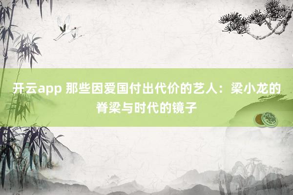开云app 那些因爱国付出代价的艺人：梁小龙的脊梁与时代的镜子