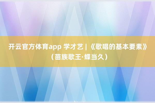开云官方体育app 学才艺 | 《歌唱的基本要素》（苗族歌王·蝶当久）