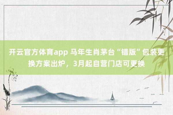 开云官方体育app 马年生肖茅台“错版”包装更换方案出炉，3月起自营门店可更换