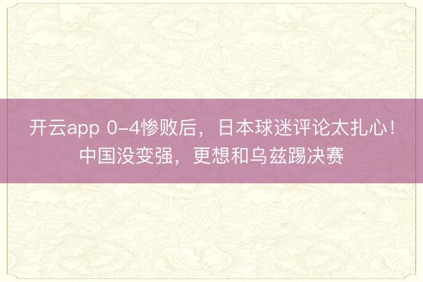 开云app 0-4惨败后，日本球迷评论太扎心！中国没变强，更想和乌兹踢决赛