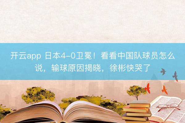 开云app 日本4-0卫冕！看看中国队球员怎么说，输球原因揭晓，徐彬快哭了