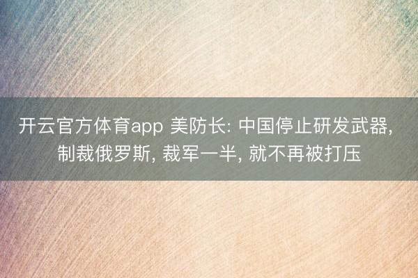 开云官方体育app 美防长: 中国停止研发武器, 制裁俄罗斯, 裁军一半, 就不再被打压