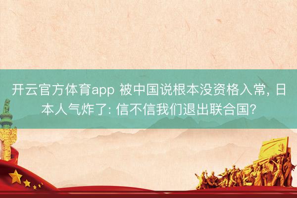 开云官方体育app 被中国说根本没资格入常, 日本人气炸了: 信不信我们退出联合国?