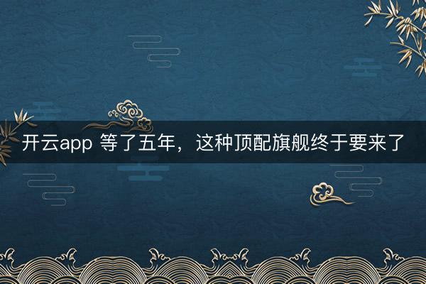 开云app 等了五年，这种顶配旗舰终于要来了