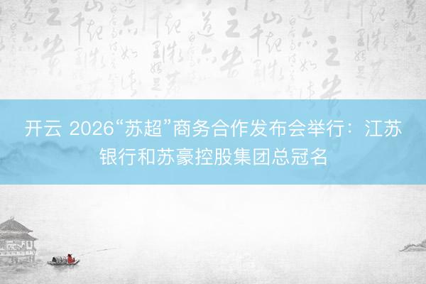 开云 2026“苏超”商务合作发布会举行：江苏银行和苏豪控股集团总冠名