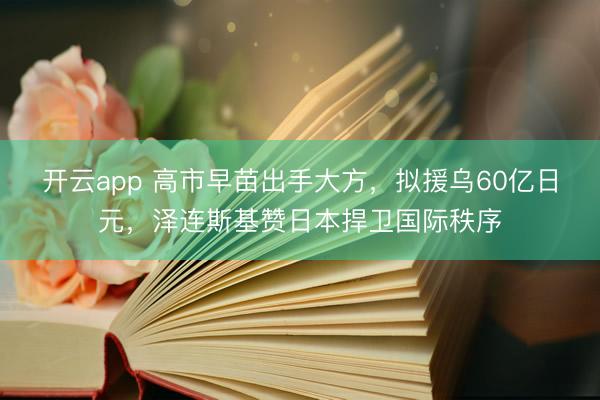 开云app 高市早苗出手大方，拟援乌60亿日元，泽连斯基赞日本捍卫国际秩序