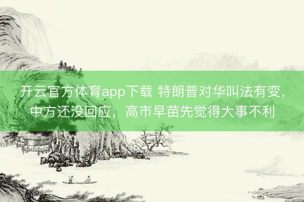 开云官方体育app下载 特朗普对华叫法有变，中方还没回应，高市早苗先觉得大事不利