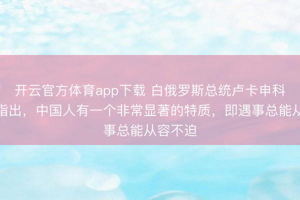 开云官方体育app下载 白俄罗斯总统卢卡申科受访时指出，中国人有一个非常显著的特质，即遇事总能从容不迫