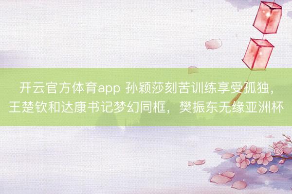 开云官方体育app 孙颖莎刻苦训练享受孤独，王楚钦和达康书记梦幻同框，樊振东无缘亚洲杯