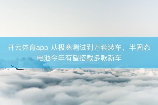 开云体育app 从极寒测试到万套装车，半固态电池今年有望搭载多款新车