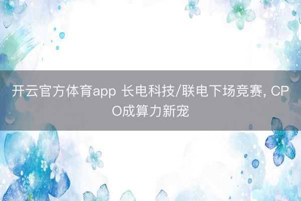 开云官方体育app 长电科技/联电下场竞赛, CPO成算力新宠