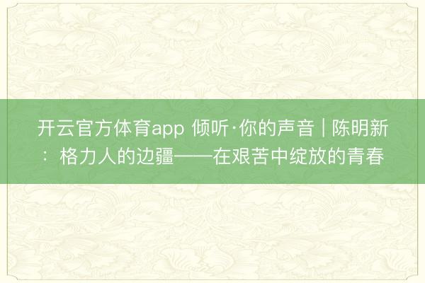 开云官方体育app 倾听·你的声音 | 陈明新：格力人的边疆——在艰苦中绽放的青春