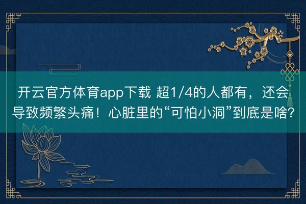 开云官方体育app下载 超1/4的人都有，还会导致频繁头痛！心脏里的“可怕小洞”到底是啥？