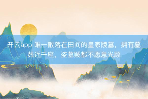 开云app 唯一散落在田间的皇家陵墓，拥有墓葬近千座，盗墓贼都不愿意光顾
