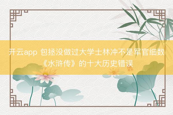 开云app 包拯没做过大学士林冲不是军官细数《水浒传》的十大历史错误