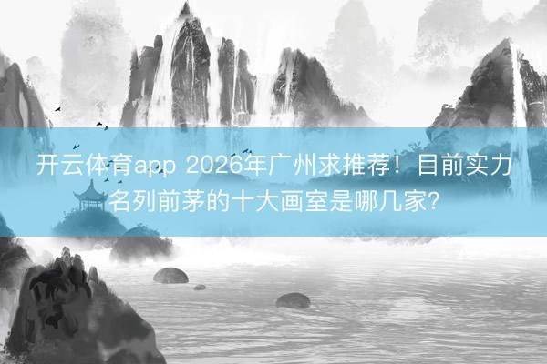 开云体育app 2026年广州求推荐！目前实力名列前茅的十大画室是哪几家？