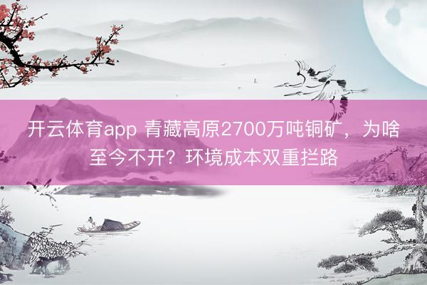 开云体育app 青藏高原2700万吨铜矿，为啥至今不开？环境成本双重拦路
