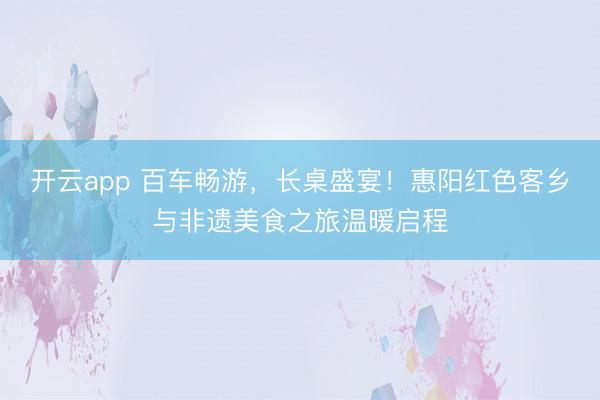 开云app 百车畅游，长桌盛宴！惠阳红色客乡与非遗美食之旅温暖启程