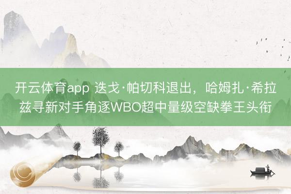 开云体育app 迭戈·帕切科退出，哈姆扎·希拉兹寻新对手角逐WBO超中量级空缺拳王头衔