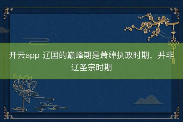 开云app 辽国的巅峰期是萧绰执政时期，并非辽圣宗时期