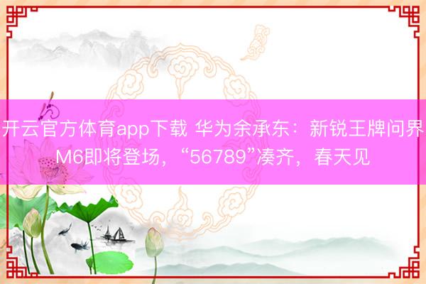 开云官方体育app下载 华为余承东：新锐王牌问界M6即将登场，“56789”凑齐，春天见