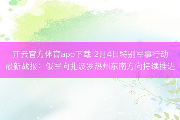 开云官方体育app下载 2月4日特别军事行动最新战报：俄军向扎波罗热州东南方向持续推进