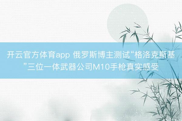 开云官方体育app 俄罗斯博主测试“格洛克斯基”三位一体武器公司M10手枪真实感受