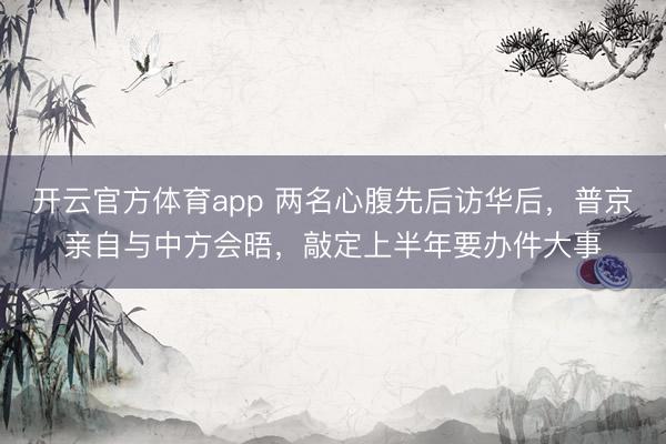 开云官方体育app 两名心腹先后访华后，普京亲自与中方会晤，敲定上半年要办件大事