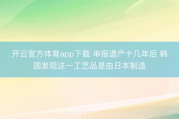 开云官方体育app下载 申报遗产十几年后 韩国发现这一工艺品是由日本制造