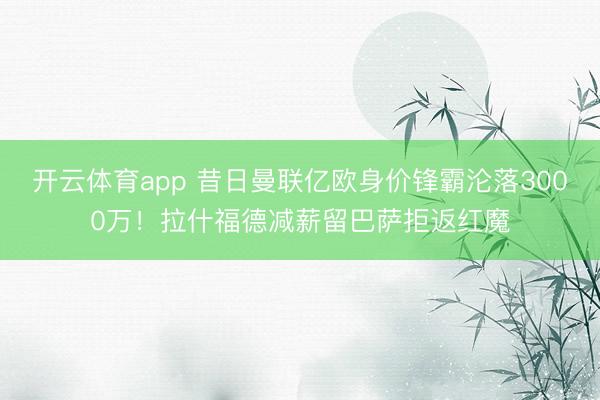开云体育app 昔日曼联亿欧身价锋霸沦落3000万！拉什福德减薪留巴萨拒返红魔