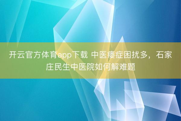 开云官方体育app下载 中医痿症困扰多，石家庄民生中医院如何解难题