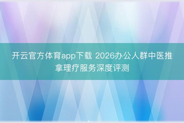 开云官方体育app下载 2026办公人群中医推拿理疗服务深度评测