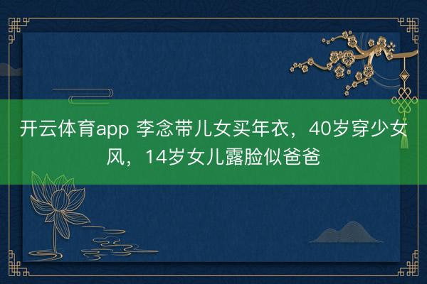 开云体育app 李念带儿女买年衣，40岁穿少女风，14岁女儿露脸似爸爸