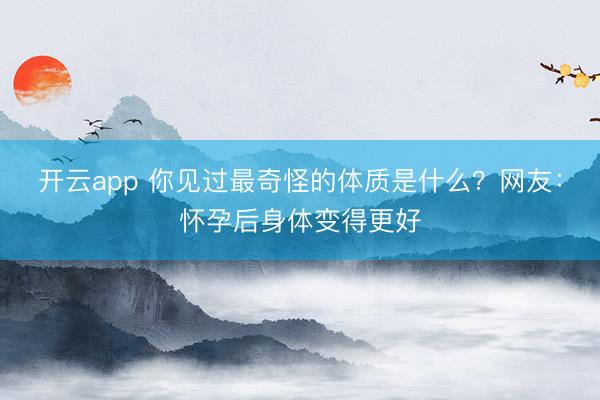 开云app 你见过最奇怪的体质是什么？网友：怀孕后身体变得更好