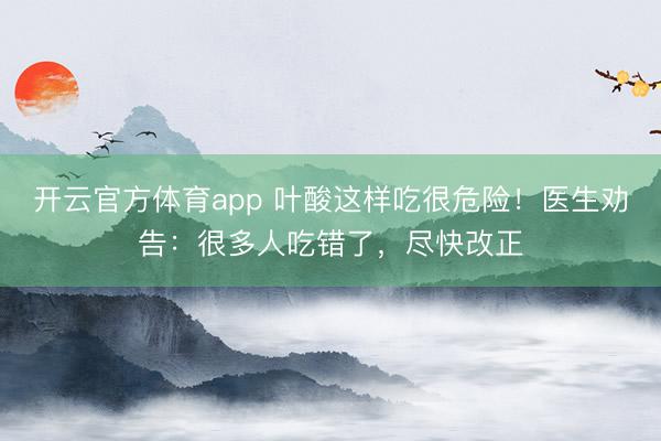 开云官方体育app 叶酸这样吃很危险！医生劝告：很多人吃错了，尽快改正