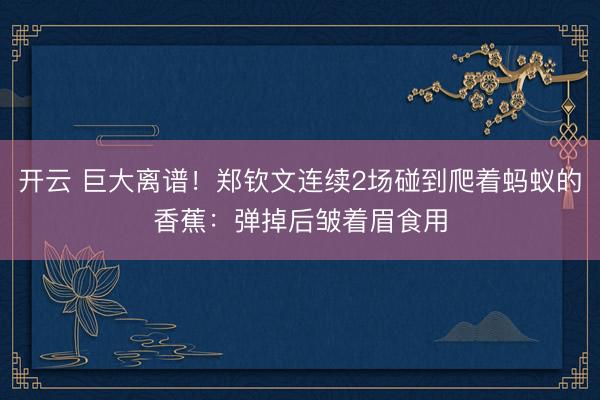 开云 巨大离谱！郑钦文连续2场碰到爬着蚂蚁的香蕉：弹掉后皱着眉食用