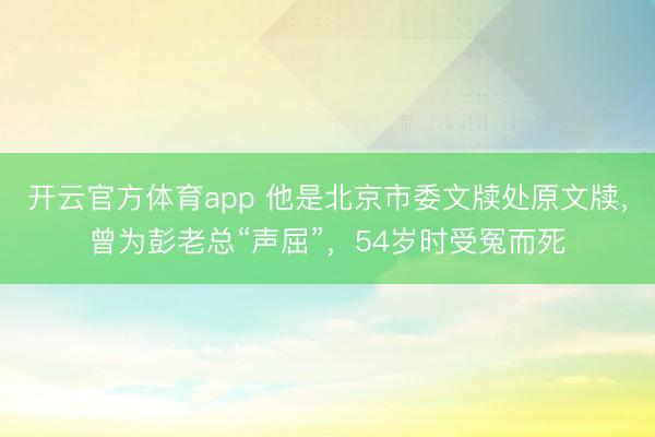 开云官方体育app 他是北京市委文牍处原文牍，曾为彭老总“声屈”，54岁时受冤而死