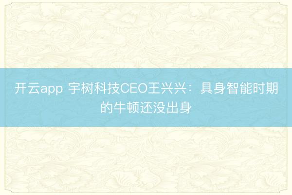 开云app 宇树科技CEO王兴兴:具身智能时期的牛顿还没出身