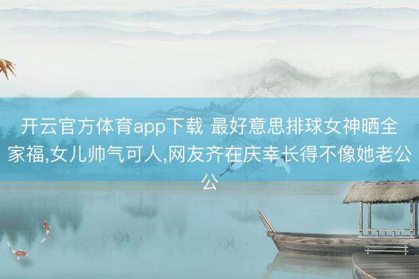 开云官方体育app下载 最好意思排球女神晒全家福，女儿帅气可人，网友齐在庆幸长得不像她老公