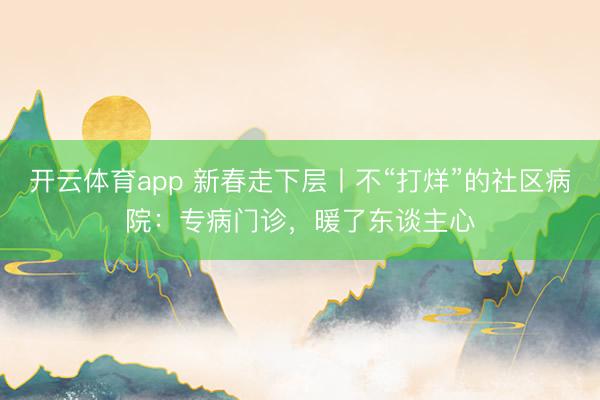 开云体育app 新春走下层丨不“打烊”的社区病院：专病门诊，暖了东谈主心