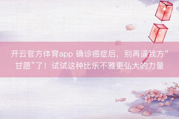 开云官方体育app 确诊癌症后，别再逼我方“甘愿”了！试试这种比乐不雅更弘大的力量