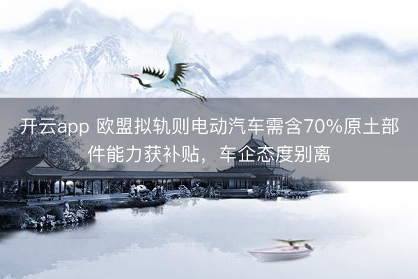 开云app 欧盟拟轨则电动汽车需含70%原土部件能力获补贴，车企态度别离