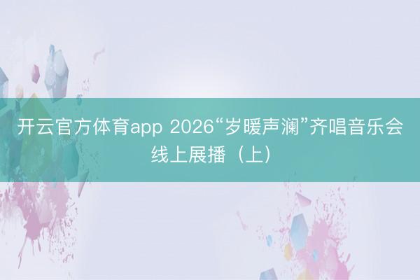 开云官方体育app 2026“岁暖声澜”齐唱音乐会线上展播(上)