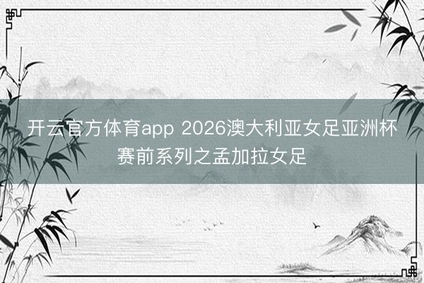 开云官方体育app 2026澳大利亚女足亚洲杯赛前系列之孟加拉女足